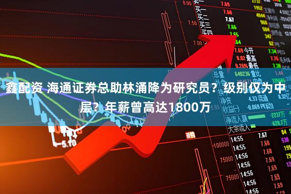 鑫配资 海通证券总助林涌降为研究员？级别仅为中层？年薪曾高达1800万