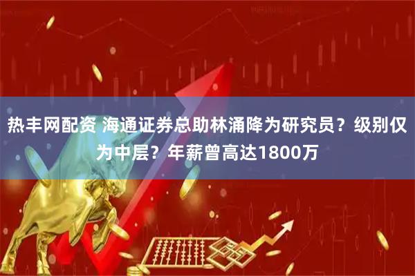 热丰网配资 海通证券总助林涌降为研究员？级别仅为中层？年薪曾高达1800万