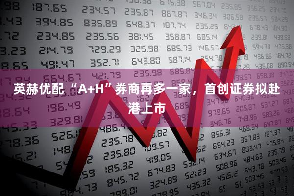 英赫优配 “A+H”券商再多一家，首创证券拟赴港上市