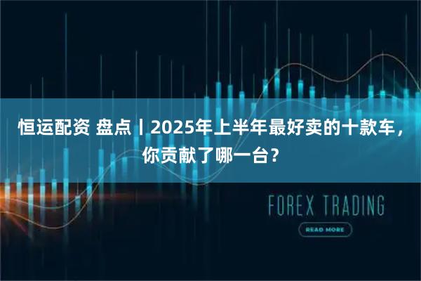 恒运配资 盘点丨2025年上半年最好卖的十款车，你贡献了哪一台？