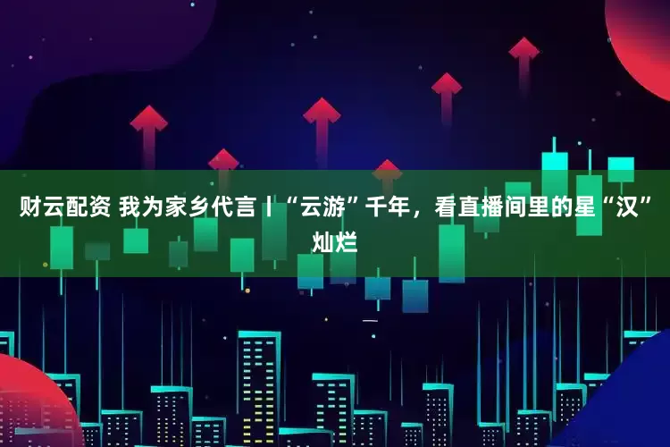 财云配资 我为家乡代言丨“云游”千年，看直播间里的星“汉”灿烂
