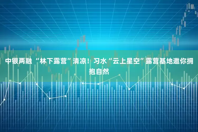 中银两融 “林下露营”清凉！习水“云上星空”露营基地邀你拥抱自然