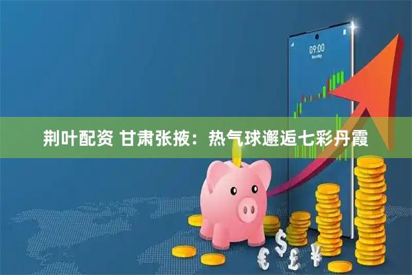 荆叶配资 甘肃张掖：热气球邂逅七彩丹霞