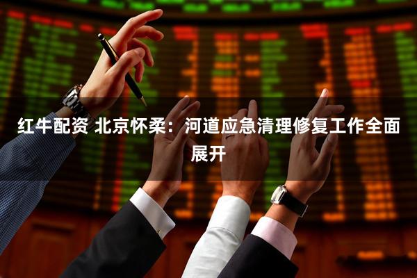 红牛配资 北京怀柔：河道应急清理修复工作全面展开