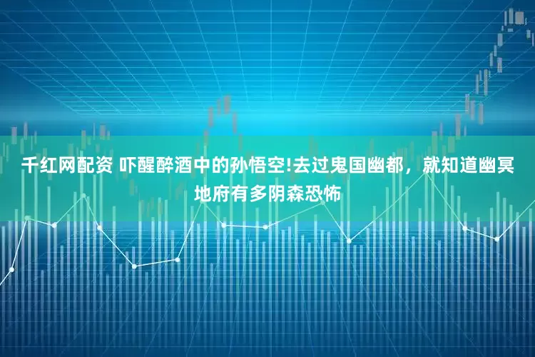 千红网配资 吓醒醉酒中的孙悟空!去过鬼国幽都，就知道幽冥地府有多阴森恐怖