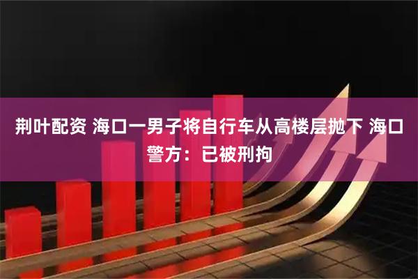 荆叶配资 海口一男子将自行车从高楼层抛下 海口警方：已被刑拘