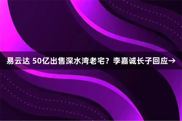 易云达 50亿出售深水湾老宅？李嘉诚长子回应→
