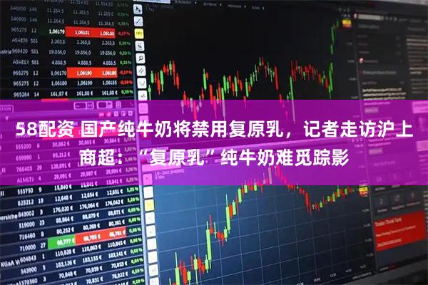 58配资 国产纯牛奶将禁用复原乳，记者走访沪上商超：“复原乳”纯牛奶难觅踪影