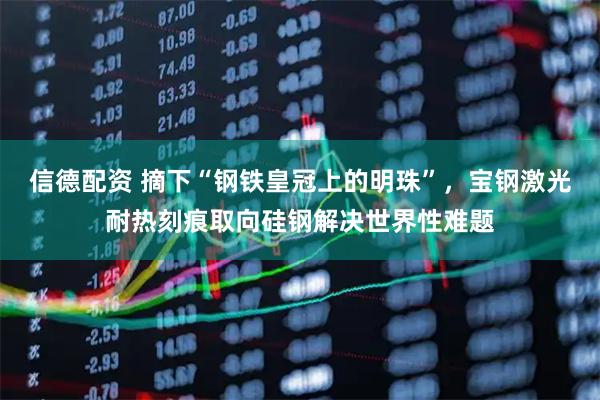 信德配资 摘下“钢铁皇冠上的明珠”，宝钢激光耐热刻痕取向硅钢解决世界性难题