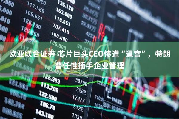 欧亚联合证券 芯片巨头CEO惨遭“逼宫”，特朗普任性插手企业管理