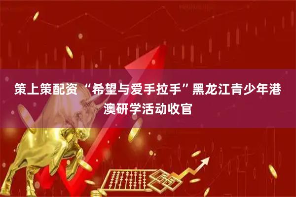 策上策配资 “希望与爱手拉手”黑龙江青少年港澳研学活动收官