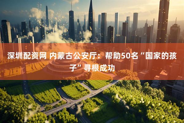 深圳配资网 内蒙古公安厅：帮助50名“国家的孩子”寻根成功