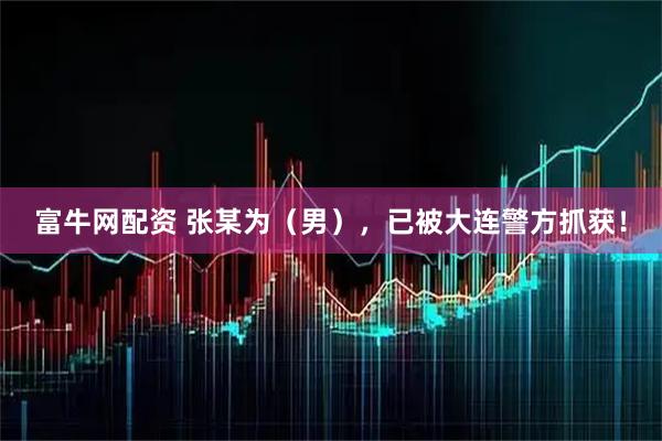 富牛网配资 张某为（男），已被大连警方抓获！