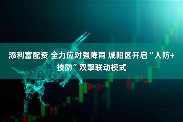 添利富配资 全力应对强降雨 城阳区开启“人防+技防”双擎联动模式