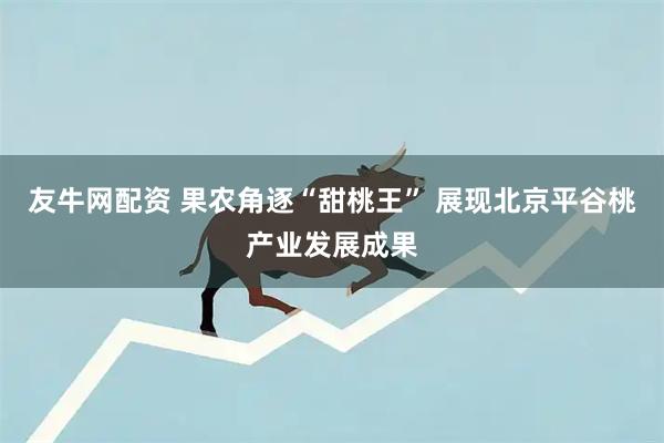 友牛网配资 果农角逐“甜桃王” 展现北京平谷桃产业发展成果