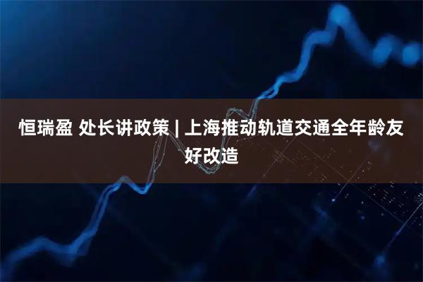 恒瑞盈 处长讲政策 | 上海推动轨道交通全年龄友好改造