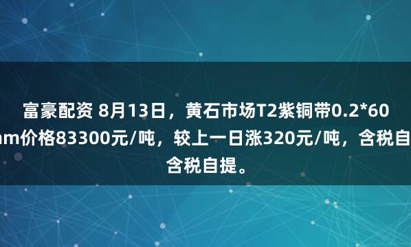 富豪配资 8月13日，黄石市场T2紫铜带0.2*600mm价格83300元/吨，较上一日涨320元/吨，含税自提。