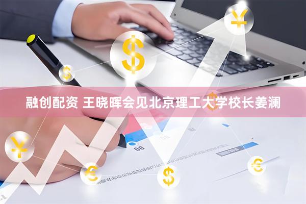 融创配资 王晓晖会见北京理工大学校长姜澜