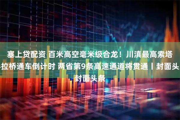 塞上贷配资 百米高空毫米级合龙！川滇最高索塔斜拉桥通车倒计时 两省第9条高速通道将贯通丨封面头条