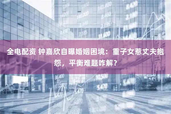 全电配资 钟嘉欣自曝婚姻困境：重子女惹丈夫抱怨，平衡难题咋解？