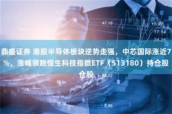鼎盛证券 港股半导体板块逆势走强，中芯国际涨近7%，涨幅领跑恒生科技指数ETF（513180）持仓股