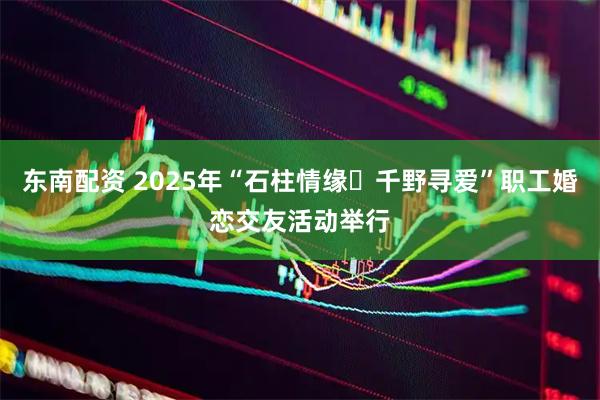 东南配资 2025年“石柱情缘・千野寻爱”职工婚恋交友活动举行