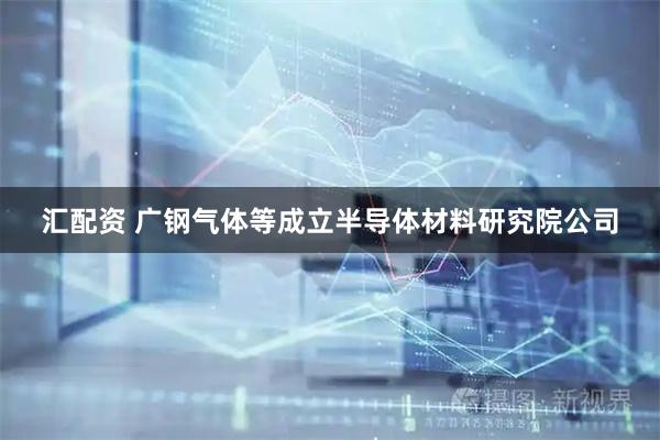 汇配资 广钢气体等成立半导体材料研究院公司
