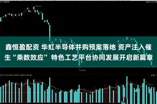 鑫恒盈配资 华虹半导体并购预案落地 资产注入催生“乘数效应” 特色工艺平台协同发展开启新篇章