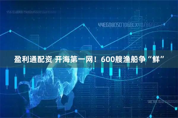 盈利通配资 开海第一网！600艘渔船争“鲜”