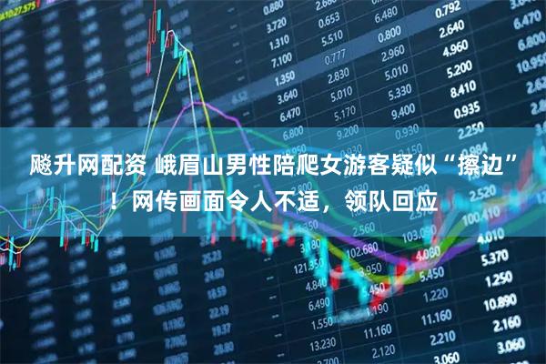 飚升网配资 峨眉山男性陪爬女游客疑似“擦边”！网传画面令人不适，领队回应