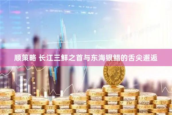 顺策略 长江三鲜之首与东海银鲳的舌尖邂逅