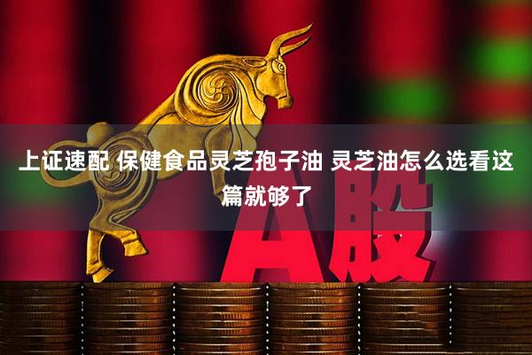 上证速配 保健食品灵芝孢子油 灵芝油怎么选看这篇就够了