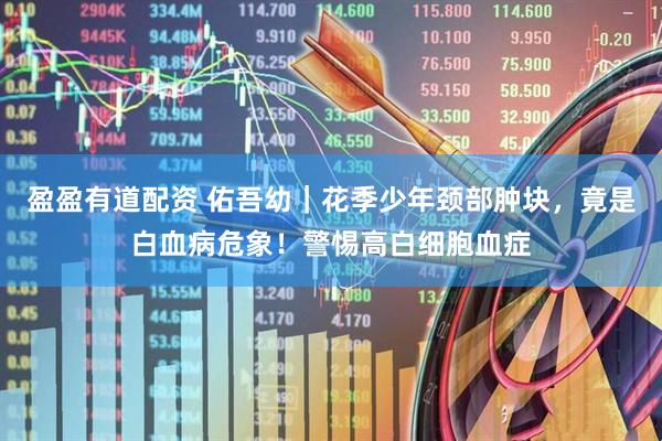 盈盈有道配资 佑吾幼｜花季少年颈部肿块，竟是白血病危象！警惕高白细胞血症