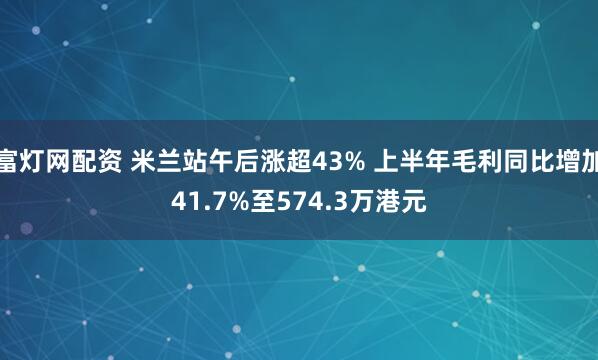 富灯网配资 米兰站午后涨超43% 上半年毛利同比增加41.7%至574.3万港元
