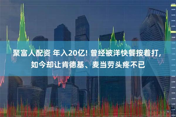 聚富人配资 年入20亿! 曾经被洋快餐按着打, 如今却让肯德基、麦当劳头疼不已