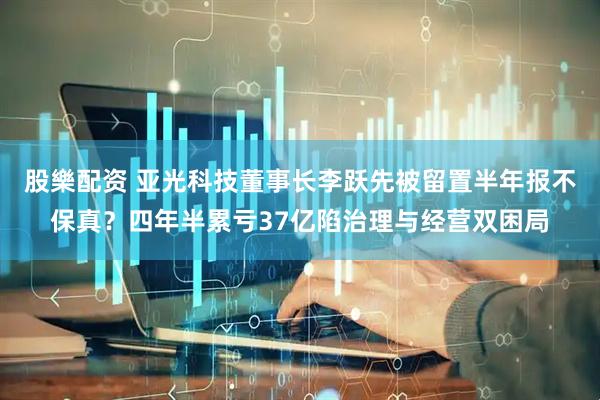 股樂配资 亚光科技董事长李跃先被留置半年报不保真？四年半累亏37亿陷治理与经营双困局
