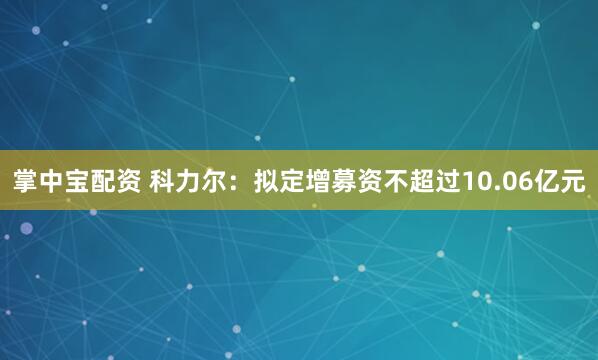 掌中宝配资 科力尔：拟定增募资不超过10.06亿元
