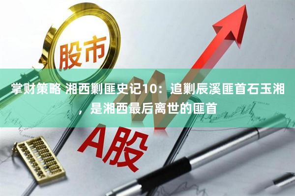 掌财策略 湘西剿匪史记10：追剿辰溪匪首石玉湘，是湘西最后离世的匪首