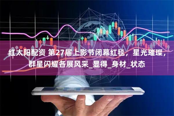 红太阳配资 第27届上影节闭幕红毯，星光璀璨，群星闪耀各展风采_显得_身材_状态