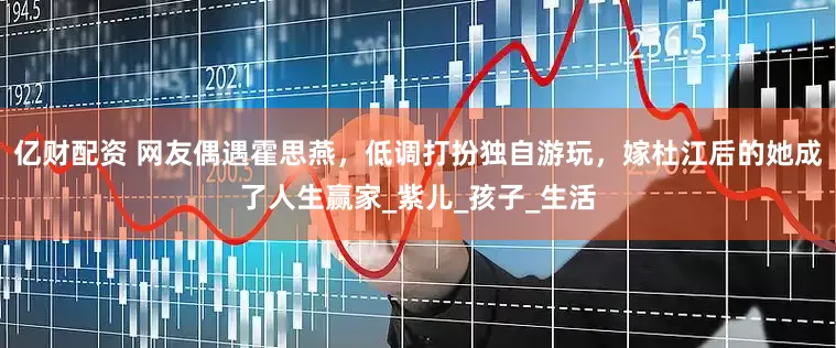 亿财配资 网友偶遇霍思燕，低调打扮独自游玩，嫁杜江后的她成了人生赢家_紫儿_孩子_生活