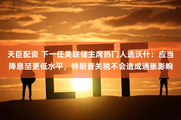 天臣配资 下一任美联储主席热门人选沃什：应当降息至更低水平，特朗普关税不会造成通胀影响