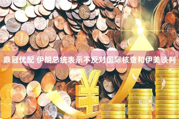 鼎冠优配 伊朗总统表示不反对国际核查和伊美谈判