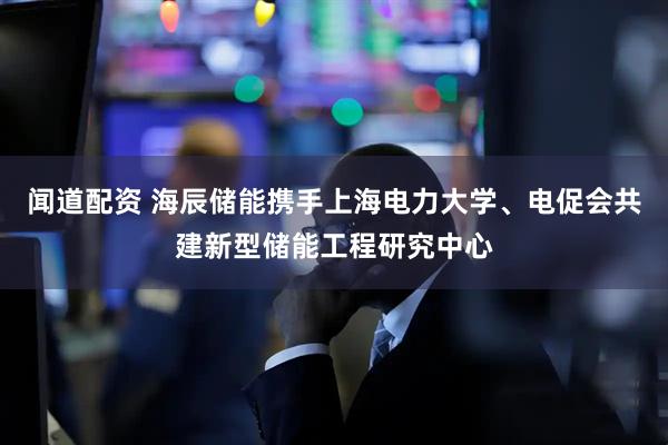 闻道配资 海辰储能携手上海电力大学、电促会共建新型储能工程研究中心