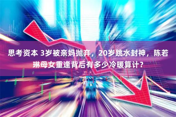 思考资本 3岁被亲妈抛弃，20岁跳水封神，陈若琳母女重逢背后有多少冷暖算计？