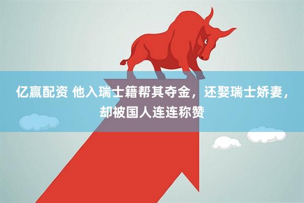 亿赢配资 他入瑞士籍帮其夺金，还娶瑞士娇妻，却被国人连连称赞