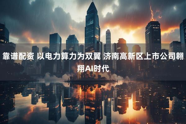 靠谱配资 以电力算力为双翼 济南高新区上市公司翱翔AI时代