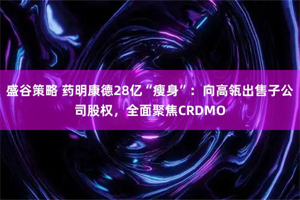 盛谷策略 药明康德28亿“瘦身”：向高瓴出售子公司股权，全面聚焦CRDMO