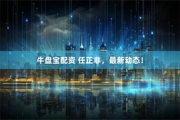 牛盘宝配资 任正非，最新动态！
