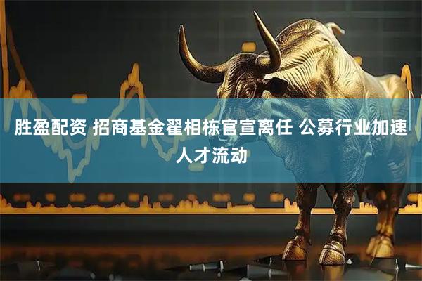 胜盈配资 招商基金翟相栋官宣离任 公募行业加速人才流动