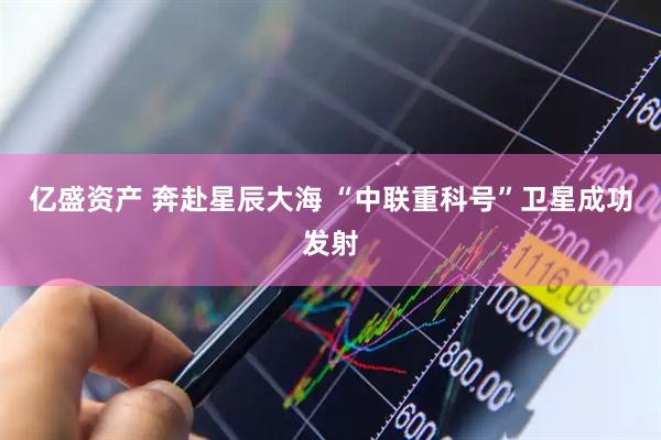 亿盛资产 奔赴星辰大海 “中联重科号”卫星成功发射